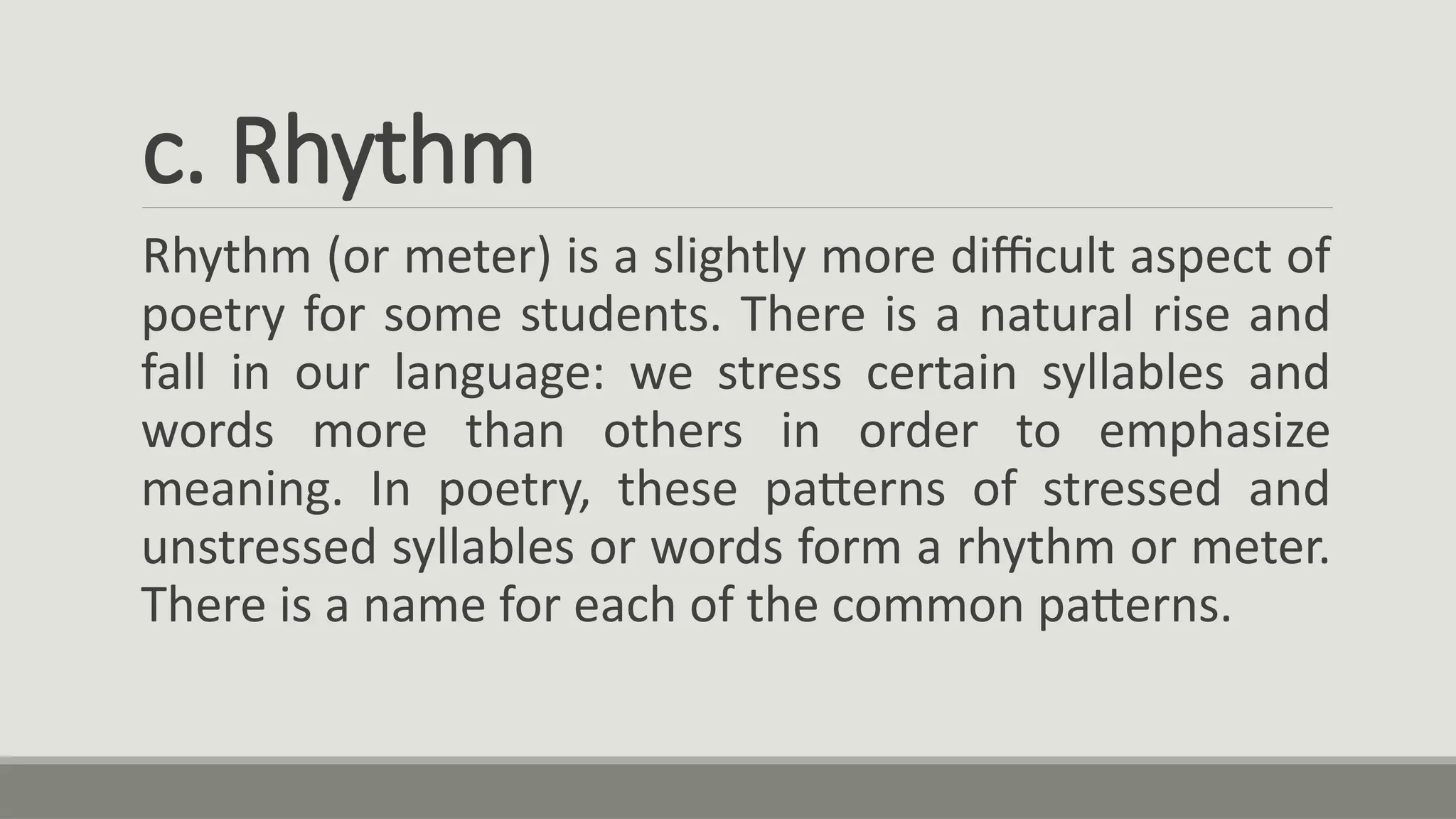 c. Rhythm
Rhythm (or meter) is a slightly more difficult aspect of
poetry for some students. There is a natural rise and
fall in our language: we stress certain syllables and
words more than others in order to emphasize
meaning. In poetry, these patterns of stressed and
unstressed syllables or words form a rhythm or meter.
There is a name for each of the common patterns.
 