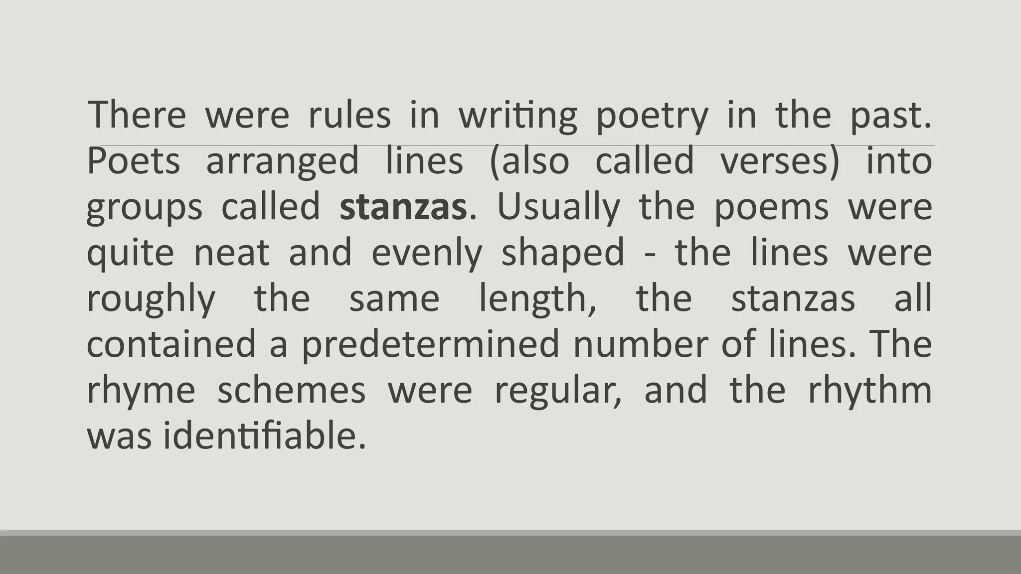 There were rules in writing poetry in the past.
Poets arranged lines (also called verses) into
groups called stanzas. Usually the poems were
quite neat and evenly shaped - the lines were
roughly the same length, the stanzas all
contained a predetermined number of lines. The
rhyme schemes were regular, and the rhythm
was identifiable.
 