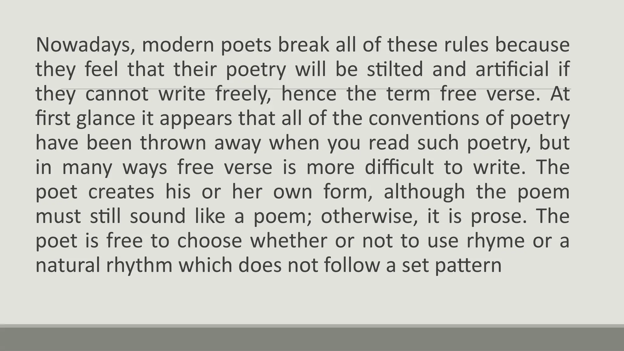 Nowadays, modern poets break all of these rules because
they feel that their poetry will be stilted and artificial if
they cannot write freely, hence the term free verse. At
first glance it appears that all of the conventions of poetry
have been thrown away when you read such poetry, but
in many ways free verse is more difficult to write. The
poet creates his or her own form, although the poem
must still sound like a poem; otherwise, it is prose. The
poet is free to choose whether or not to use rhyme or a
natural rhythm which does not follow a set pattern
 