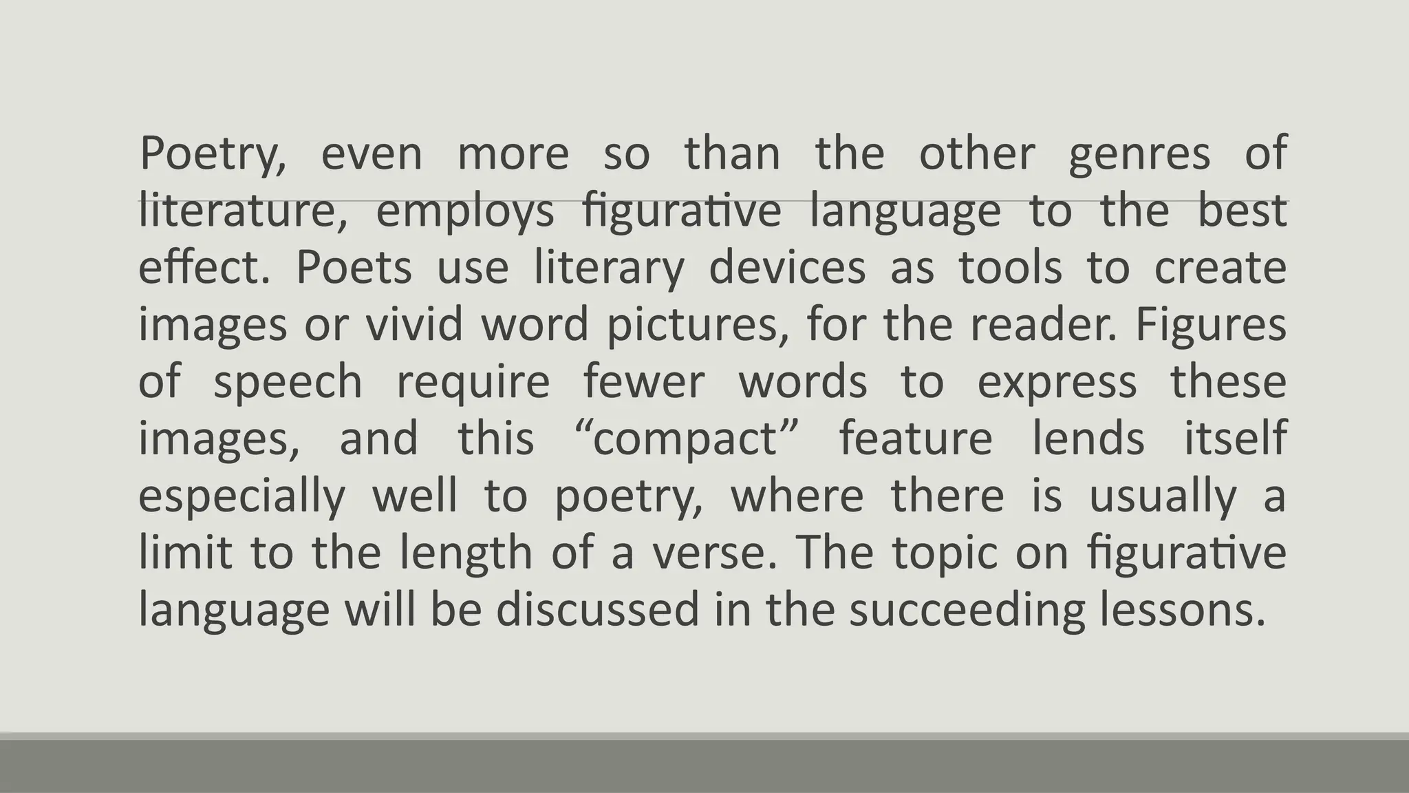 Poetry, even more so than the other genres of
literature, employs figurative language to the best
effect. Poets use literary devices as tools to create
images or vivid word pictures, for the reader. Figures
of speech require fewer words to express these
images, and this “compact” feature lends itself
especially well to poetry, where there is usually a
limit to the length of a verse. The topic on figurative
language will be discussed in the succeeding lessons.
 