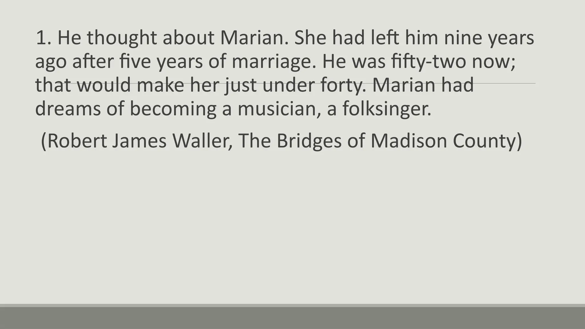 1. He thought about Marian. She had left him nine years
ago after five years of marriage. He was fifty-two now;
that would make her just under forty. Marian had
dreams of becoming a musician, a folksinger.
(Robert James Waller, The Bridges of Madison County)
 
