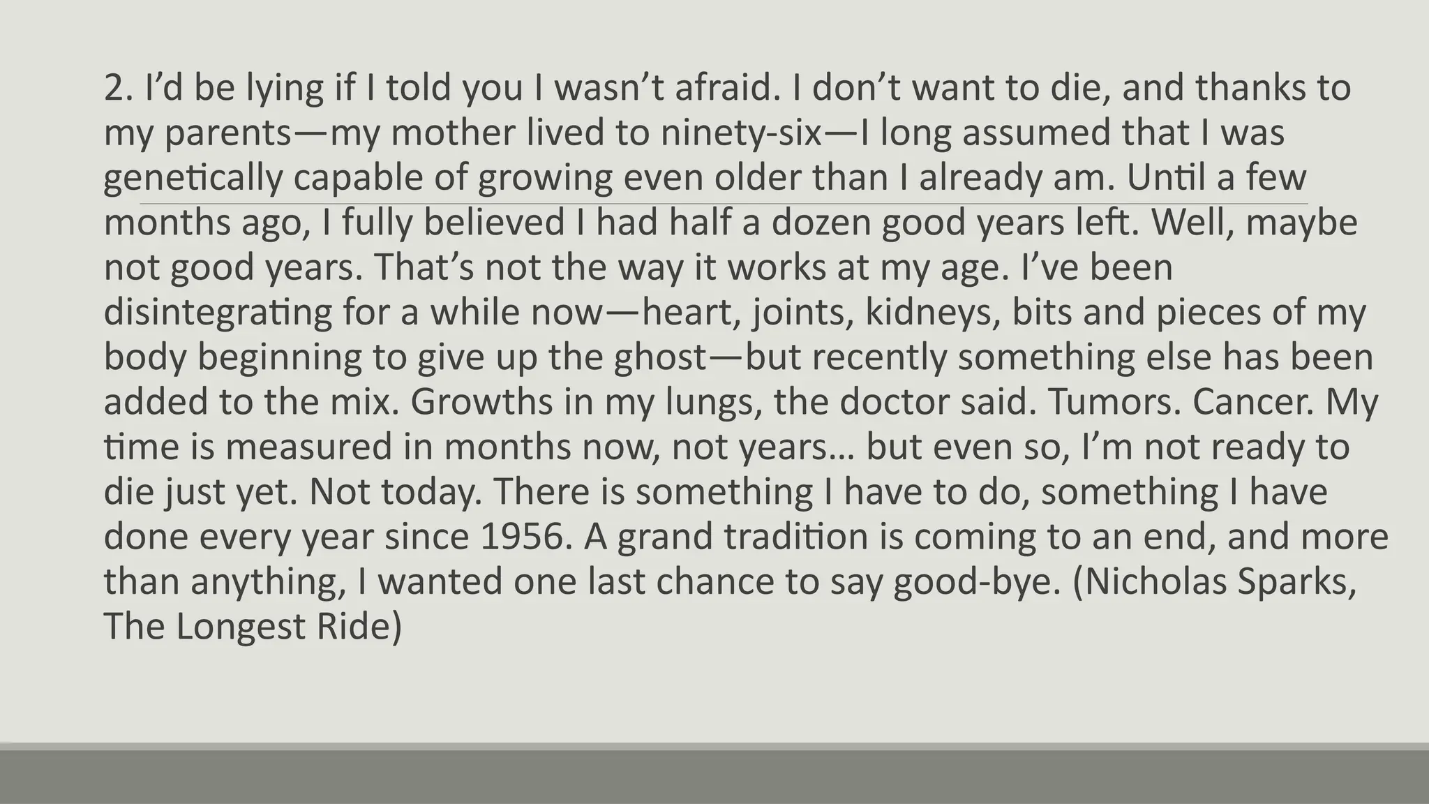 2. I’d be lying if I told you I wasn’t afraid. I don’t want to die, and thanks to
my parents—my mother lived to ninety-six—I long assumed that I was
genetically capable of growing even older than I already am. Until a few
months ago, I fully believed I had half a dozen good years left. Well, maybe
not good years. That’s not the way it works at my age. I’ve been
disintegrating for a while now—heart, joints, kidneys, bits and pieces of my
body beginning to give up the ghost—but recently something else has been
added to the mix. Growths in my lungs, the doctor said. Tumors. Cancer. My
time is measured in months now, not years… but even so, I’m not ready to
die just yet. Not today. There is something I have to do, something I have
done every year since 1956. A grand tradition is coming to an end, and more
than anything, I wanted one last chance to say good-bye. (Nicholas Sparks,
The Longest Ride)
 