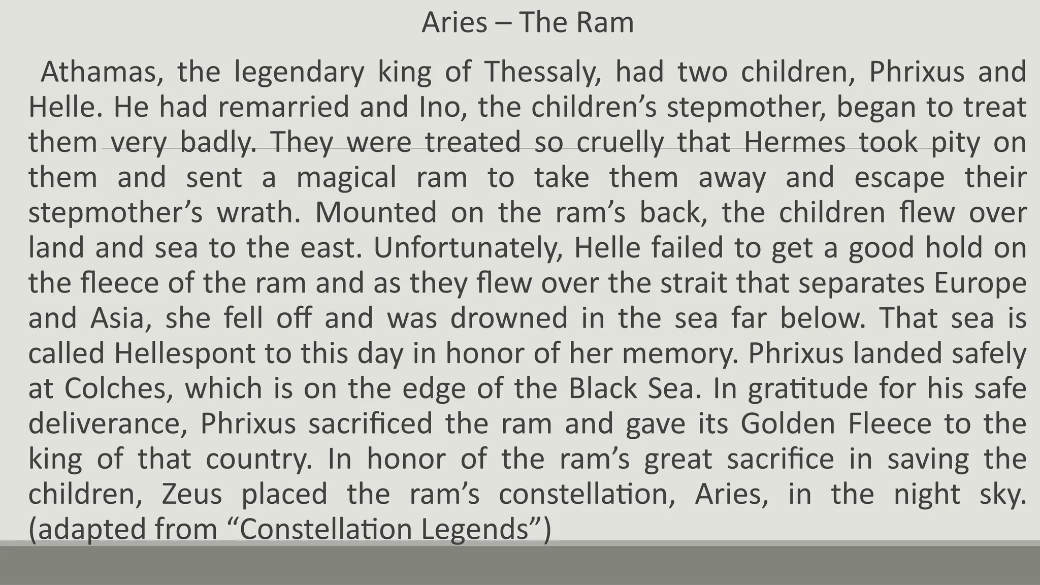 Aries – The Ram
Athamas, the legendary king of Thessaly, had two children, Phrixus and
Helle. He had remarried and Ino, the children’s stepmother, began to treat
them very badly. They were treated so cruelly that Hermes took pity on
them and sent a magical ram to take them away and escape their
stepmother’s wrath. Mounted on the ram’s back, the children flew over
land and sea to the east. Unfortunately, Helle failed to get a good hold on
the fleece of the ram and as they flew over the strait that separates Europe
and Asia, she fell off and was drowned in the sea far below. That sea is
called Hellespont to this day in honor of her memory. Phrixus landed safely
at Colches, which is on the edge of the Black Sea. In gratitude for his safe
deliverance, Phrixus sacrificed the ram and gave its Golden Fleece to the
king of that country. In honor of the ram’s great sacrifice in saving the
children, Zeus placed the ram’s constellation, Aries, in the night sky.
(adapted from “Constellation Legends”)
 