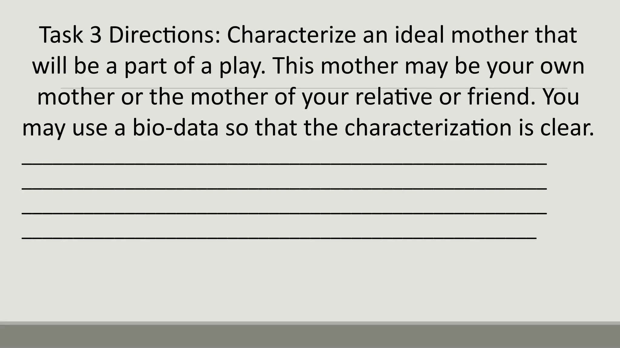 Task 3 Directions: Characterize an ideal mother that
will be a part of a play. This mother may be your own
mother or the mother of your relative or friend. You
may use a bio-data so that the characterization is clear.
___________________________________________________
___________________________________________________
___________________________________________________
__________________________________________________
 