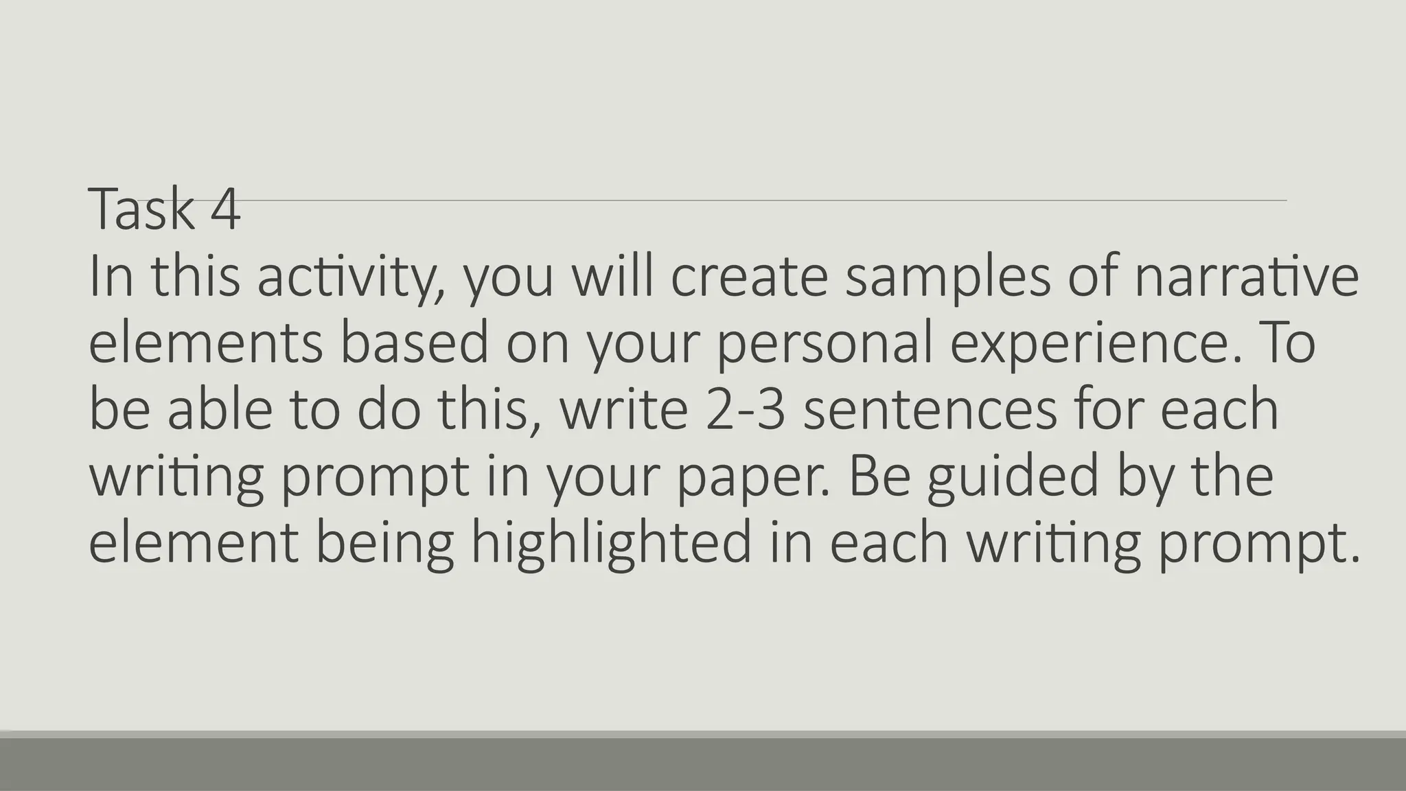 Task 4
In this activity, you will create samples of narrative
elements based on your personal experience. To
be able to do this, write 2-3 sentences for each
writing prompt in your paper. Be guided by the
element being highlighted in each writing prompt.
 
