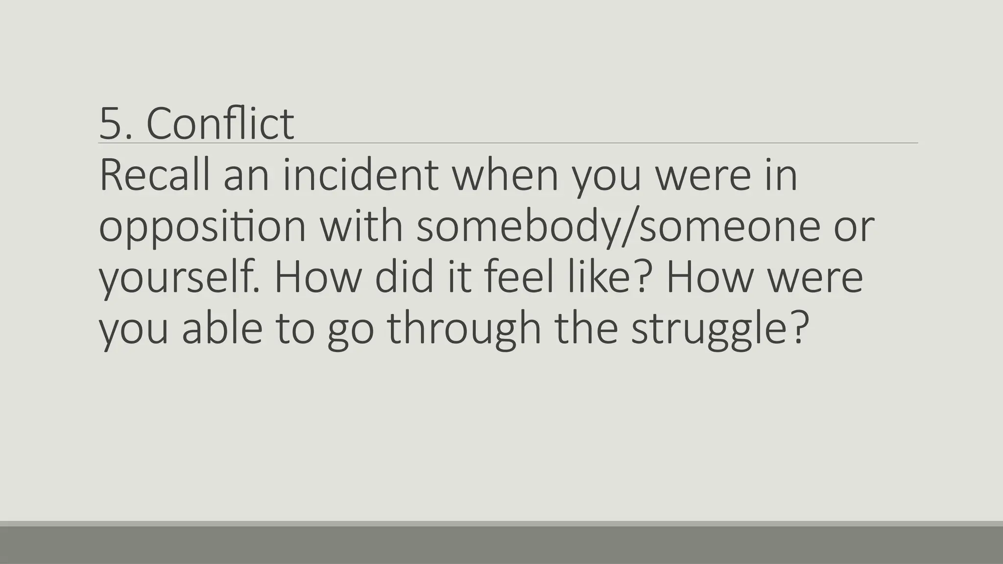5. Conflict
Recall an incident when you were in
opposition with somebody/someone or
yourself. How did it feel like? How were
you able to go through the struggle?
 