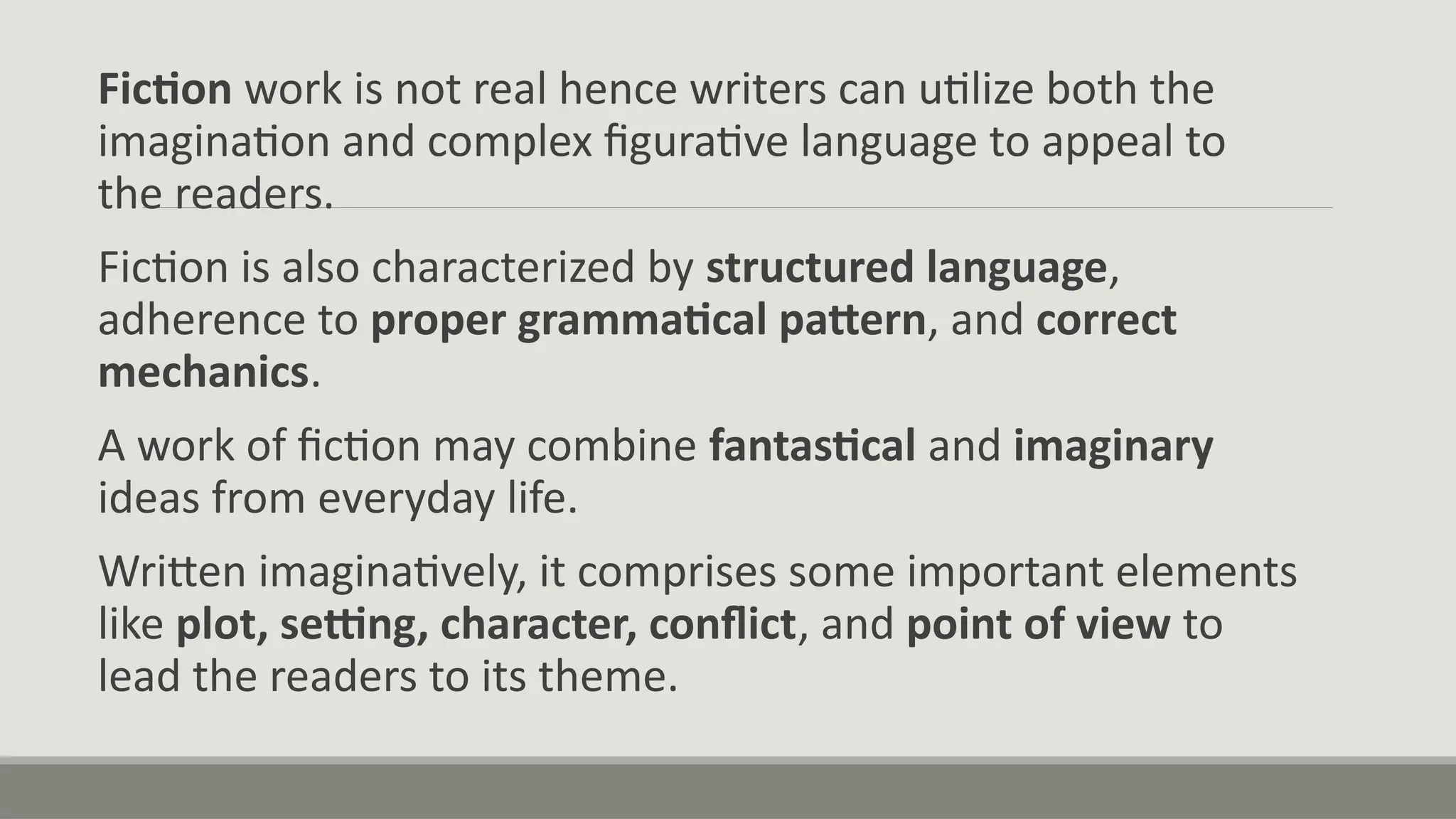 Fiction work is not real hence writers can utilize both the
imagination and complex figurative language to appeal to
the readers.
Fiction is also characterized by structured language,
adherence to proper grammatical pattern, and correct
mechanics.
A work of fiction may combine fantastical and imaginary
ideas from everyday life.
Written imaginatively, it comprises some important elements
like plot, setting, character, conflict, and point of view to
lead the readers to its theme.
 