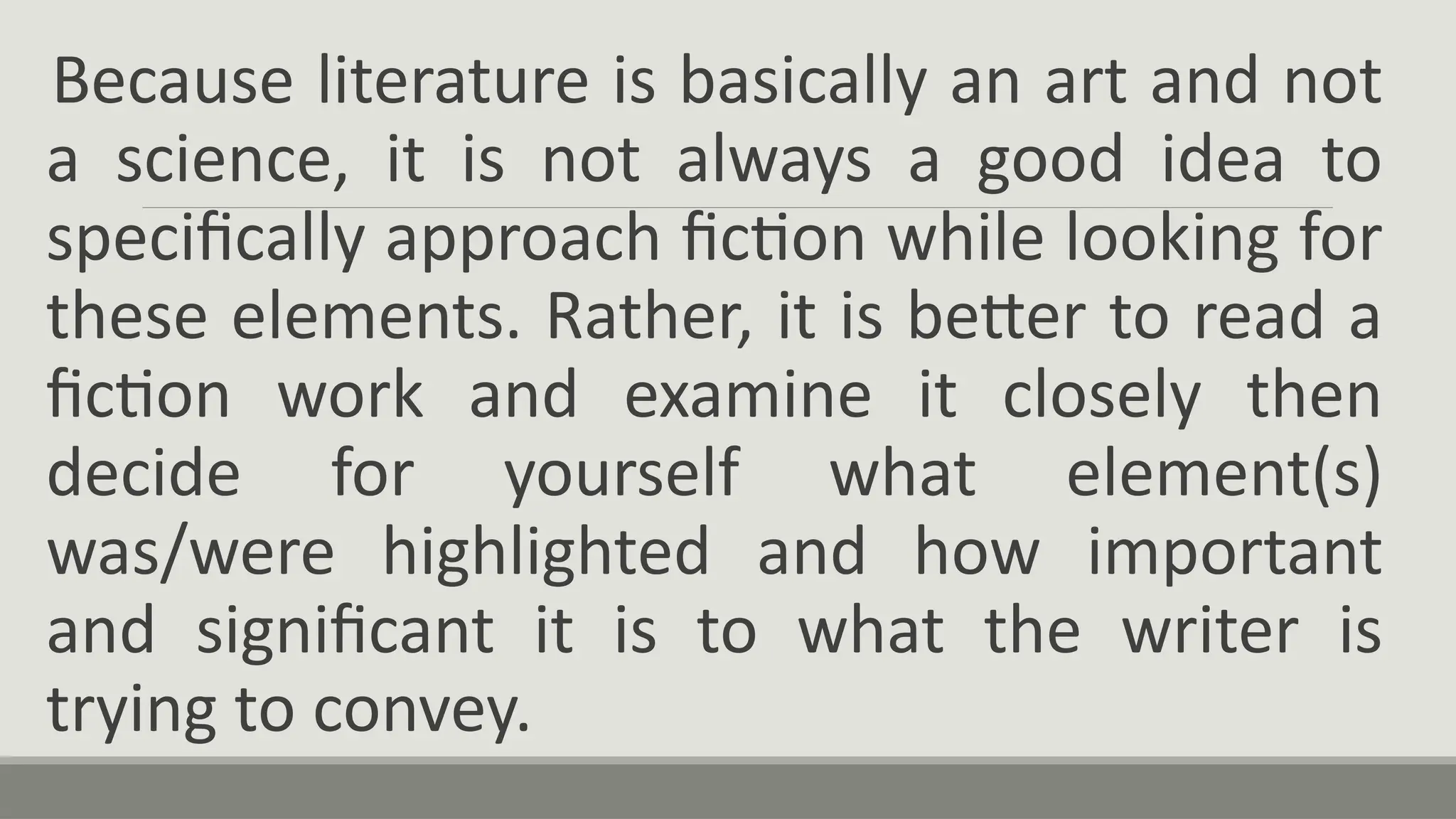 Because literature is basically an art and not
a science, it is not always a good idea to
specifically approach fiction while looking for
these elements. Rather, it is better to read a
fiction work and examine it closely then
decide for yourself what element(s)
was/were highlighted and how important
and significant it is to what the writer is
trying to convey.
 