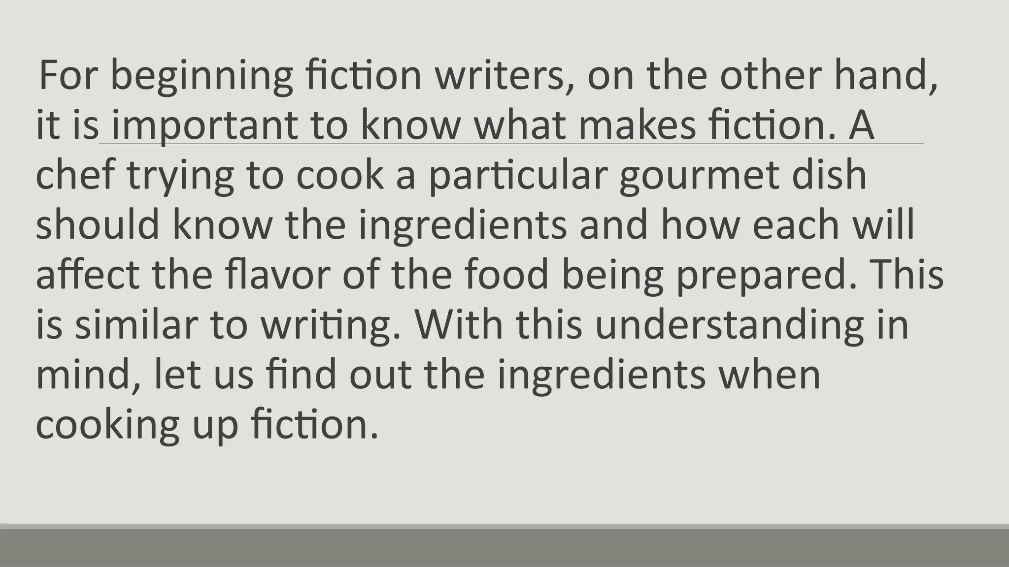 For beginning fiction writers, on the other hand,
it is important to know what makes fiction. A
chef trying to cook a particular gourmet dish
should know the ingredients and how each will
affect the flavor of the food being prepared. This
is similar to writing. With this understanding in
mind, let us find out the ingredients when
cooking up fiction.
 