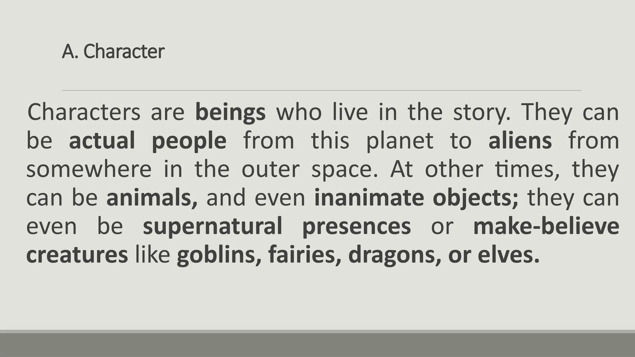 A. Character
Characters are beings who live in the story. They can
be actual people from this planet to aliens from
somewhere in the outer space. At other times, they
can be animals, and even inanimate objects; they can
even be supernatural presences or make-believe
creatures like goblins, fairies, dragons, or elves.
 