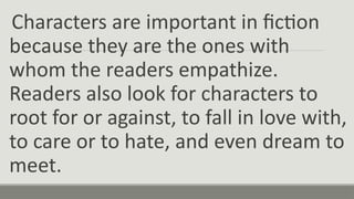 Characters are important in fiction
because they are the ones with
whom the readers empathize.
Readers also look for characters to
root for or against, to fall in love with,
to care or to hate, and even dream to
meet.
 