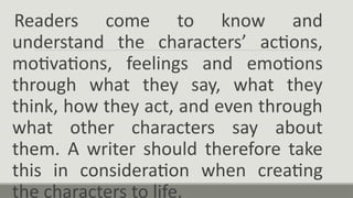 Readers come to know and
understand the characters’ actions,
motivations, feelings and emotions
through what they say, what they
think, how they act, and even through
what other characters say about
them. A writer should therefore take
this in consideration when creating
the characters to life.
 