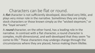 Characters can be flat or round.
A flat character is not sufficiently developed, described very little, and
plays very minor role in the narrative. Sometimes they are simply
stock characters or those known simply as the “wicked stepmom,” or
the “loyal servant.”
A round character, on the other hand, has a leading role in the
narrative. In contrast with a flat character, a round character is
complex, multi-dimensional, and well-developed that they seem “to
come to life.” These characters may undergo change through the
circumstances where they are placed, hence making them lifelike.
 