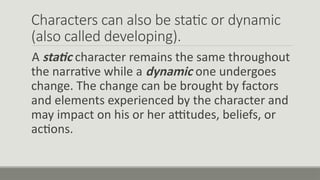 Characters can also be static or dynamic
(also called developing).
A static character remains the same throughout
the narrative while a dynamic one undergoes
change. The change can be brought by factors
and elements experienced by the character and
may impact on his or her attitudes, beliefs, or
actions.
 