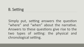 B. Setting
Simply put, setting answers the question
“where” and “when” about the narrative.
Answers to these questions give rise to the
two types of setting: the physical and
chronological setting.
 