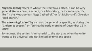 Physical setting refers to where the story takes place. It can be very
general like in a farm, a school, or a laboratory; or it can be specific,
like “in the Metropolitan Naga Cathedral,” or “at McDonald’s Diversion
Road branch.”
The chronological setting can also be general or specific, as during the
“Christmas season,” or “during the early morning of December 16 in
2019.”
Sometimes, the setting is immaterial to the story, as when the writer
wants to be universal and not limited by time and space
 