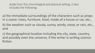 Aside from the chronological and physical setting, it also
includes the following:
a) the immediate surroundings of the characters such as props
in a scene: trees, furniture, food, inside of a house or car, etc.,
b) the weather such as cloudy, sunny, windy, snow, or rain, etc.,
and
c) the geographical location including the city, state, country,
and possibly even the universe, if the writer is writing science
fiction.
 