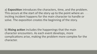 a) Exposition introduces the characters, time, and the problem.
This occurs at the start of the story up to the point where an
inciting incident happens for the main character to handle or
solve. The exposition creates the beginning of the story.
b) Rising action includes the happenings that the main
character encounters. As each event develops, more
complications arise, making the problem more complex for the
character.
 