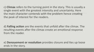 c) Climax refers to the turning point in the story. This is usually a
single event with the greatest intensity and uncertainty. Here
the main character contends with the problem hence creating
the peak of interest for the readers.
d) Falling action are the events that unfold after the climax. The
resulting events after the climax create an emotional response
from the reader.
e) Denouement or resolution provides closure and ties up loose
ends in the story.
 