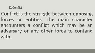 D. Conflict
Conflict is the struggle between opposing
forces or entities. The main character
encounters a conflict which may be an
adversary or any other force to contend
with.
 