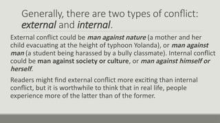 Generally, there are two types of conflict:
external and internal.
External conflict could be man against nature (a mother and her
child evacuating at the height of typhoon Yolanda), or man against
man (a student being harassed by a bully classmate). Internal conflict
could be man against society or culture, or man against himself or
herself.
Readers might find external conflict more exciting than internal
conflict, but it is worthwhile to think that in real life, people
experience more of the latter than of the former.
 