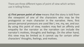 There are three different types of point of view which writers
use in telling fiction.
a) First person point of view means that the story is told from
the viewpoint of one of the characters who may be the
protagonist or main character in the narrative. Here, first
person personal pronouns are used like I, me, my, we, and our.
By using this point of view, readers may feel an affinity and
empathy for the narrator as the narration can include the
narrator’s motives, thoughts and feelings. On the other hand,
this view may be limited as it cannot say for certain other
characters’ thoughts, feelings, and motives.
 