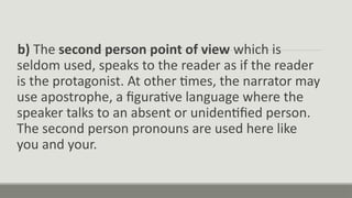 b) The second person point of view which is
seldom used, speaks to the reader as if the reader
is the protagonist. At other times, the narrator may
use apostrophe, a figurative language where the
speaker talks to an absent or unidentified person.
The second person pronouns are used here like
you and your.
 