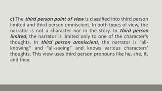 c) The third person point of view is classified into third person
limited and third person omniscient. In both types of view, the
narrator is not a character nor in the story. In third person
limited, the narrator is limited only to one of the character’s
thoughts. In third person omniscient, the narrator is “all-
knowing” and “all-seeing” and knows various characters’
thoughts. This view uses third person pronouns like he, she, it,
and they.
 