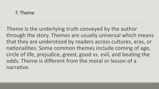 F. Theme
Theme is the underlying truth conveyed by the author
through the story. Themes are usually universal which means
that they are understood by readers across cultures, eras, or
nationalities. Some common themes include coming of age,
circle of life, prejudice, greed, good vs. evil, and beating the
odds. Theme is different from the moral or lesson of a
narrative.
 