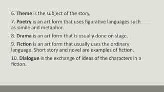 6. Theme is the subject of the story.
7. Poetry is an art form that uses figurative languages such
as simile and metaphor.
8. Drama is an art form that is usually done on stage.
9. Fiction is an art form that usually uses the ordinary
language. Short story and novel are examples of fiction.
10. Dialogue is the exchange of ideas of the characters in a
fiction.
 