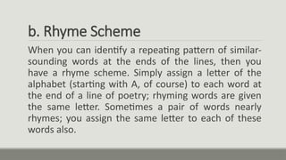 b. Rhyme Scheme
When you can identify a repeating pattern of similar-
sounding words at the ends of the lines, then you
have a rhyme scheme. Simply assign a letter of the
alphabet (starting with A, of course) to each word at
the end of a line of poetry; rhyming words are given
the same letter. Sometimes a pair of words nearly
rhymes; you assign the same letter to each of these
words also.
 