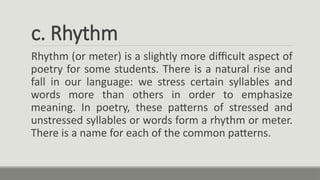c. Rhythm
Rhythm (or meter) is a slightly more difficult aspect of
poetry for some students. There is a natural rise and
fall in our language: we stress certain syllables and
words more than others in order to emphasize
meaning. In poetry, these patterns of stressed and
unstressed syllables or words form a rhythm or meter.
There is a name for each of the common patterns.
 