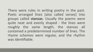 There were rules in writing poetry in the past.
Poets arranged lines (also called verses) into
groups called stanzas. Usually the poems were
quite neat and evenly shaped - the lines were
roughly the same length, the stanzas all
contained a predetermined number of lines. The
rhyme schemes were regular, and the rhythm
was identifiable.
 