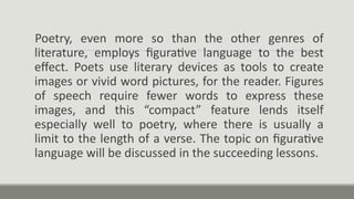 Poetry, even more so than the other genres of
literature, employs figurative language to the best
effect. Poets use literary devices as tools to create
images or vivid word pictures, for the reader. Figures
of speech require fewer words to express these
images, and this “compact” feature lends itself
especially well to poetry, where there is usually a
limit to the length of a verse. The topic on figurative
language will be discussed in the succeeding lessons.
 
