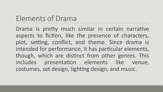 Elements of Drama
Drama is pretty much similar in certain narrative
aspects to fiction, like the presence of characters,
plot, setting, conflict, and theme. Since drama is
intended for performance, it has particular elements,
though, which are distinct from other genres. This
includes presentation elements like venue,
costumes, set design, lighting design, and music.
 