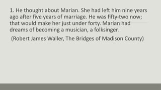 1. He thought about Marian. She had left him nine years
ago after five years of marriage. He was fifty-two now;
that would make her just under forty. Marian had
dreams of becoming a musician, a folksinger.
(Robert James Waller, The Bridges of Madison County)
 