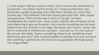 2. I’d be lying if I told you I wasn’t afraid. I don’t want to die, and thanks to
my parents—my mother lived to ninety-six—I long assumed that I was
genetically capable of growing even older than I already am. Until a few
months ago, I fully believed I had half a dozen good years left. Well, maybe
not good years. That’s not the way it works at my age. I’ve been
disintegrating for a while now—heart, joints, kidneys, bits and pieces of my
body beginning to give up the ghost—but recently something else has been
added to the mix. Growths in my lungs, the doctor said. Tumors. Cancer. My
time is measured in months now, not years… but even so, I’m not ready to
die just yet. Not today. There is something I have to do, something I have
done every year since 1956. A grand tradition is coming to an end, and more
than anything, I wanted one last chance to say good-bye. (Nicholas Sparks,
The Longest Ride)
 