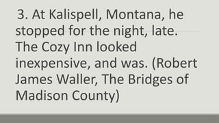 3. At Kalispell, Montana, he
stopped for the night, late.
The Cozy Inn looked
inexpensive, and was. (Robert
James Waller, The Bridges of
Madison County)
 