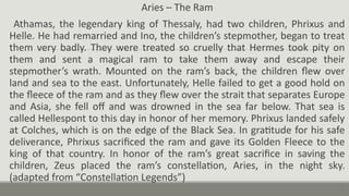Aries – The Ram
Athamas, the legendary king of Thessaly, had two children, Phrixus and
Helle. He had remarried and Ino, the children’s stepmother, began to treat
them very badly. They were treated so cruelly that Hermes took pity on
them and sent a magical ram to take them away and escape their
stepmother’s wrath. Mounted on the ram’s back, the children flew over
land and sea to the east. Unfortunately, Helle failed to get a good hold on
the fleece of the ram and as they flew over the strait that separates Europe
and Asia, she fell off and was drowned in the sea far below. That sea is
called Hellespont to this day in honor of her memory. Phrixus landed safely
at Colches, which is on the edge of the Black Sea. In gratitude for his safe
deliverance, Phrixus sacrificed the ram and gave its Golden Fleece to the
king of that country. In honor of the ram’s great sacrifice in saving the
children, Zeus placed the ram’s constellation, Aries, in the night sky.
(adapted from “Constellation Legends”)
 