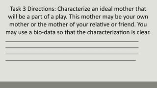 Task 3 Directions: Characterize an ideal mother that
will be a part of a play. This mother may be your own
mother or the mother of your relative or friend. You
may use a bio-data so that the characterization is clear.
___________________________________________________
___________________________________________________
___________________________________________________
__________________________________________________
 