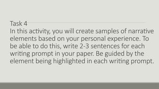 Task 4
In this activity, you will create samples of narrative
elements based on your personal experience. To
be able to do this, write 2-3 sentences for each
writing prompt in your paper. Be guided by the
element being highlighted in each writing prompt.
 