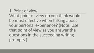 1. Point of view
What point of view do you think would
be most effective when talking about
your personal experience? (Note: Use
that point of view as you answer the
questions in the succeeding writing
prompts.)
 