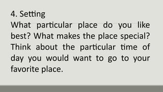 4. Setting
What particular place do you like
best? What makes the place special?
Think about the particular time of
day you would want to go to your
favorite place.
 