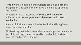 Fiction work is not real hence writers can utilize both the
imagination and complex figurative language to appeal to
the readers.
Fiction is also characterized by structured language,
adherence to proper grammatical pattern, and correct
mechanics.
A work of fiction may combine fantastical and imaginary
ideas from everyday life.
Written imaginatively, it comprises some important elements
like plot, setting, character, conflict, and point of view to
lead the readers to its theme.
 