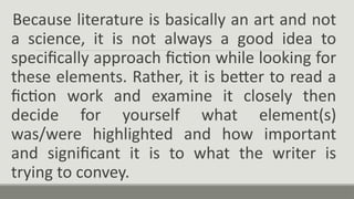 Because literature is basically an art and not
a science, it is not always a good idea to
specifically approach fiction while looking for
these elements. Rather, it is better to read a
fiction work and examine it closely then
decide for yourself what element(s)
was/were highlighted and how important
and significant it is to what the writer is
trying to convey.
 