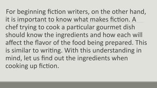 For beginning fiction writers, on the other hand,
it is important to know what makes fiction. A
chef trying to cook a particular gourmet dish
should know the ingredients and how each will
affect the flavor of the food being prepared. This
is similar to writing. With this understanding in
mind, let us find out the ingredients when
cooking up fiction.
 