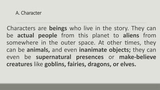 A. Character
Characters are beings who live in the story. They can
be actual people from this planet to aliens from
somewhere in the outer space. At other times, they
can be animals, and even inanimate objects; they can
even be supernatural presences or make-believe
creatures like goblins, fairies, dragons, or elves.
 