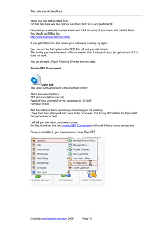 The Little Joomla Seo Book
_____________________________________________________________________________

There is a Tab that is called SEO.
On that Tab there are two options, turn them both to on and push SAVE.

Now view your website in a new screen and click on some of your menu and content items.
You should get URLs like
http://www.example.com/12/34/25/

If your get 500 errors, that means your .htaccess is wrong, try again.

You can turn the first option in the SEO Tab off and your site is back.
This is why you should review in different screen, than it is faster to turn the option back off if it
does not work.

You got the right URLs? Than it is Time for the next step.

Joomla SEF Component




        Open SEF
The Open-Sef Component is the one that I prefer!

There are several others:
SEF Advanced (Commercial)
ArtioSEF now JoomSEF (Free) successor of 404SEF
RemoSef (Free)

And they all have there special way of working (on not working)
I have tried them all myself and came to the conclusion that for my SEO efforts the Open-Sef
Component works best.

I will tell you later what parameters to use.
But first, download the best Joomla SEF Component and Install it like a normal component.

Once you installed it, you have a menu choice OpenSEF




Copyright www.pathos-seo.com 2006                Page 10
 