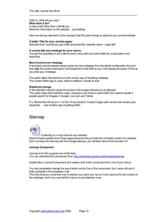 The Little Joomla Seo Book
_____________________________________________________________________________

Hold on, what did you say?
What does it do?
It does a lot!! More then I will tell you….
Read the information on the website….just kidding..

Here are the key elements of the changes that this patch brings to optimize your Joomla website.

A better Title for your Joomla pages:
Standard from Joomla you get a title structured like “website name – page title”

A correct title and metatags for your menus
You get the possibility to set a title for each menu item and extra fields for a description and
keywords.

More Control over metatags
A standard Joomla website always gives you the metatags from the global configuration first and
then ads the content description and keywords to that field so you most always be aware of this as
you write your metatags.

This patch alters that behaviour to the correct way of handling metatags.
The content Meta tags is used, without additions, simple as that.

Robots.txt change
In the standard Joomla robots.txt access to the images directory is not allowed.
This patch takes that restriction away, because it can bring in extra traffic from search results if
people search for Images in Google, Live.com and Yahoo.

P.s. Remember the tip at nr 7 of the 10 key factors? Create Images with names that contain your
keywords…. Just another way of getting traffic.



Sitemap



           A sitemap is a must have for any website!
Search Engine spiders love these pages because they provide the complete content of a website.
Don’t confuse this sitemap with the Google sitemap, you will learn about that one later on!

Joomap Component

Joomap is for this purpose one of the best.
You can download this component from http://developer.joomla.org/sf/projects/joomap

Install it like a normal Component and create a link to the component from one of you menus

You can completely change the way it looks via the Css of the component, but I never did and it
looks perfectly in the templates I use
The only thing you could look into is whether you want one, two or more columns for the content of
the webpage, and if you want all the menus or just selective ones.




Copyright www.pathos-seo.com 2006               Page 12
 