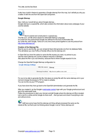 The Little Joomla Seo Book
_____________________________________________________________________________

It also has a build in feature to generate a Google sitemap from this map, but I will tell you why you
a better of with the one from the Open-Sef component.

Google Sitemap

See, I told you I would tell you about Google sitemap…
Google sitemap is a special file, which also contains the information about every webpage of your
Joomla website.




             But it is stored and constructed in a special way.
This file is an .xml file which stands for eXtensible Markup Language.
It is build from the protocol that Google has defined for this kind of information file.
As I write this, both Google, Yahoo en Live (msn) have joined together to use the protocol from
http://www.sitemaps.org

Creation of the Sitemap File
Now for you to use this file, you can simply let Open-Sef generate one from its database fields.
This will deliver you nice FURLs (Friendly URLs) into the sitemap.xml.

In Open-Sef you have the option to name the file anyway you want, my advice to you:
Use the name sitemap.xml, as this is likely to become a standard.
Also place the file in you root directory, because that is where Google expects it to be.

Change the OpenSef Google Sitemap configuration to:




For you to be able to generate this file, first place an empty file with the name sitemap.xml in your
root and change the access to 707 to make is writable.
You can do this via your FTP program.

If you have done that, than go back to the OpenSef administration and generate the file.

After you created it, go the Google’s webmaster central, login with your Google gmail account and
got to the webmaster tools.
Follow the procedures to claim your domain and tell Google where the sitemap.xml file is located.
Let is rest for a while and let Google do there stuff….then go back and check if everything is oké
and without errors.


      I still have some hope that this sitemap.xml thing will get processed the same as the
robots.txt file, but that’s just me thinking about Google, Live an Yahoo sitemap.xml




Copyright www.pathos-seo.com 2006              Page 13
 